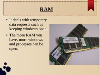 RAM
●

●

It deals with temporary
data requests such as
keeping windows open.
The more RAM you
have, more windows
and processes can be
open.

 