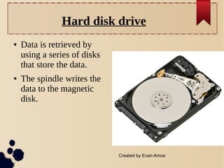 Hard disk drive
●

●

Data is retrieved by
using a series of disks
that store the data.
The spindle writes the
data to the magnetic
disk.

Created by Evan-Amos

 