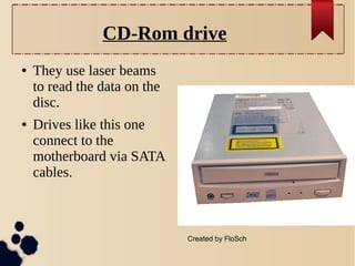 CD-Rom drive
●

●

They use laser beams
to read the data on the
disc.
Drives like this one
connect to the
motherboard via SATA
cables.

Created by FloSch

 