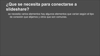 ¿Que se necesita para conectarse a
slideshare?
se necesita varios elementos hay algunos elementos que varían según el tipo
de conexión que elijamos y otros que son comunes.

 