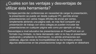 ¿Cuales son las ventajas y desventajas de
utilizar esta herramienta?
Ventajas:permite dar conferencias sin necesidad de cargar la presentación,
la presentación se puede ver desde cualquier PC, permite enviar
presentaciones con varios megas difíciles de enviar por correo,
simplemente abriendo una página web, es más fácil compartir una
presentación de trabajo con otros colegas,se pueden incrustar las
presentaciones en cualquier página web como por ejemplo un blog.
Desventajas:a nivel educativo las presentaciones en PowerPoint son un
formato muy limitado, no tiene demasiado valor si no hay un presentador
explicando y ampliando la información, no admite animaciones son
estáticas, algunas veces la incompatibilidad de los formatos produce
algunas alteraciones en las presentaciones luego de colgarla en slideshare

 