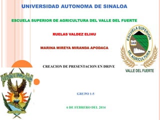 UNIVERSIDAD AUTONOMA DE SINALOA
ESCUELA SUPERIOR DE AGRICULTURA DEL VALLE DEL FUERTE

RUELAS VALDEZ ELIHU

MARINA MIREYA MIRANDA APODACA

CREACION DE PRESENTACION EN DRIVE

GRUPO 1-5

6 DE FEBRERO DEL 2014

 