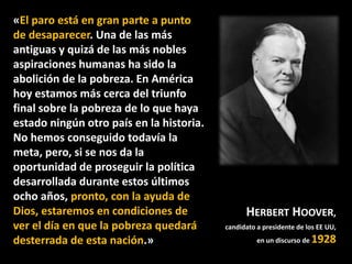 «El paro está en gran parte a punto
de desaparecer. Una de las más
antiguas y quizá de las más nobles
aspiraciones humanas ha sido la
abolición de la pobreza. En América
hoy estamos más cerca del triunfo
final sobre la pobreza de lo que haya
estado ningún otro país en la historia.
No hemos conseguido todavía la
meta, pero, si se nos da la
oportunidad de proseguir la política
desarrollada durante estos últimos
ocho años, pronto, con la ayuda de
Dios, estaremos en condiciones de
ver el día en que la pobreza quedará
desterrada de esta nación.»

HERBERT HOOVER,
candidato a presidente de los EE UU,
en un discurso de

1928

 