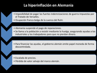 La hiperinflación en Alemania
• Imposibilidad de pagar las fuertes indemnizaciones de guerra impuestas por
el Tratado de Versalles.
• Ocupación franco-belga de la cuenca del Ruhr.
• Alemania suspende el pago de reparaciones.
• Se llama a la población a resistir mediante la huelga, asegurando ayudas a los
industriales y los trabajadores para que no pierdan dinero.

• Para financiar las ayudas, el gobierno alemán emite papel moneda de forma
descontrolada.

• Escalada de precios.
• Pérdida de valor salvaje del marco alemán.

 