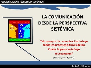 “COMUNICACIÓN Y TECNOLOGÍA EDUCATIVA”

LA COMUNICACIÓN
DESDE LA PERSPECTIVA
SISTÉMICA
"el concepto de comunicación incluye
todos los procesos a través de los
Cuales la gente se influye
mutuamente"
(Bateson y Ruesch, 1984).

Dr. Lasford Douglas

 