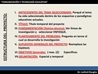 ESTRUCTURA DEL PROYECTO:

“COMUNICACIÓN Y TECNOLOGÍA EDUCATIVA”

I. ANTECEDENTES DEL TEMA SELECCIONADO: Porqué el tema
ha sido seleccionado dentro de los esquemas y paradigmas
educativos actuales.
II. TÍTULO: Título temporal del proyecto
III. FUNDAMENTACIÓN (Teórico-técnica): Ver líneas de
investigación y seleccionar ENFOQUE.
IV. PLANTEAMIENTO DEL PROBLEMA: Pregunta en torno al
cual se desarrolla la investigación
V. SUPUESTOS GENERALES DEL PROYECTO: Reemplaza las
hipótesis
VI. OBJETIVOS Generales: ( max. (2)
Específicos
VII.DELIMITACIÓN: Espacial y temporal

Dr. Lasford Douglas

 