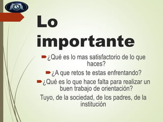 Lo
importante
¿Qué es lo mas satisfactorio de lo que
haces?
¿A que retos te estas enfrentando?
¿Qué es lo que hace falta para realizar un
buen trabajo de orientación?
Tuyo, de la sociedad, de los padres, de la
institución

 