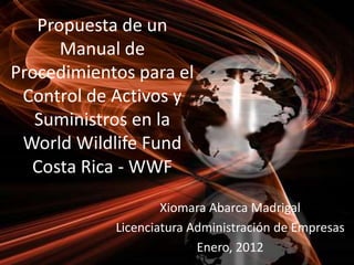 Propuesta de un
Manual de
Procedimientos para el
Control de Activos y
Suministros en la
World Wildlife Fund
Costa Rica - WWF
Xiomara Abarca Madrigal
Licenciatura Administración de Empresas
Enero, 2012

 