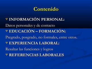 Contenido
INFORMACIÓN PERSONAL:
Datos personales y de contacto
Ψ EDUCACIÓN – FORMACIÓN:
Pregrado, posgrado, no formales, entre otros.
Ψ EXPERIENCIA LABORAL:
Resaltar las funciones y logros
Ψ REFERENCIAS LABORALES
Ψ

 
