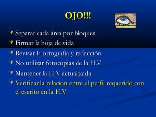 OJO!!!
Separar cada área por bloques
Ψ Firmar la hoja de vida
Ψ Revisar la ortografía y redacción
Ψ No utilizar fotocopias de la H.V
Ψ Mantener la H.V actualizada
Ψ Verificar la relación entre el perfil requerido con
el escrito en la H.V
Ψ

 