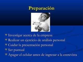 Preparación

Investigar acerca de la empresa
Ψ Realizar un ejercicio de análisis personal
Ψ Cuidar la presentación personal
Ψ Ser puntual
Ψ Apagar el celular antes de ingresar a la entrevista
Ψ

 