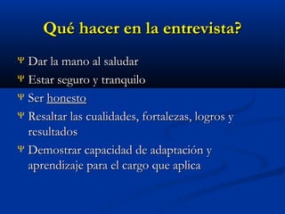 Qué hacer en la entrevista?
Dar la mano al saludar
Ψ Estar seguro y tranquilo
Ψ Ser honesto
Ψ Resaltar las cualidades, fortalezas, logros y
resultados
Ψ Demostrar capacidad de adaptación y
aprendizaje para el cargo que aplica
Ψ

 