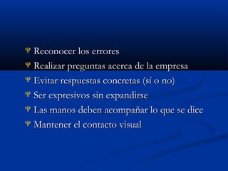 Reconocer los errores
Ψ Realizar preguntas acerca de la empresa
Ψ Evitar respuestas concretas (sí o no)
Ψ Ser expresivos sin expandirse
Ψ Las manos deben acompañar lo que se dice
Ψ Mantener el contacto visual
Ψ

 