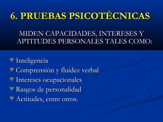 6. PRUEBAS PSICOTÉCNICAS
MIDEN CAPACIDADES, INTERESES Y
APTITUDES PERSONALES TALES COMO:
Inteligencia
Ψ Comprensión y fluidez verbal
Ψ Intereses ocupacionales
Ψ Rasgos de personalidad
Ψ Actitudes, entre otros.
Ψ

 