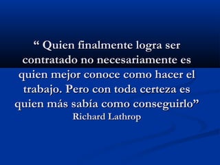 “ Quien finalmente logra ser
contratado no necesariamente es
quien mejor conoce como hacer el
trabajo. Pero con toda certeza es
quien más sabía como conseguirlo”
Richard Lathrop

 