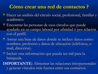 Cómo crear una red de contactos ?
Hacer un análisis del círculo social, profesional, familiar y
académico.
Ψ Encontrar las personas de esos círculos que puede
ayudarlo en su campo laboral por afinidad ó por relación
con el perfil.
Ψ Armar una base de datos donde se incluye datos como:
nombres, profesión y datos de ubicación (teléfonos, email, dirección).
Ψ Incluir otra información que pueda ser útil para la
búsqueda.
IMPORTANTE: Alimentar las relaciones interpersonales
y generar vínculos más fuertes entre sus contactos.
Ψ

 