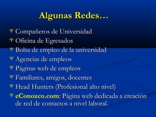 Algunas Redes…
Compañeros de Universidad
Ψ Oficina de Egresados
Ψ Bolsa de empleo de la universidad
Ψ Agencias de empleos
Ψ Páginas web de empleos
Ψ Familiares, amigos, docentes
Ψ Head Hunters (Profesional alto nivel)
Ψ eConozco.com: Página web dedicada a creación
de red de contactos a nivel laboral.
Ψ

 