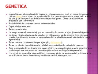 












la genética es el estudio de la herencia, el proceso en el cual un padre le transmite
ciertos genes a sus hijos. La apariencia de una persona --estatura, color del cabello,
de piel y de los ojos-- está determinada por los genes. Otras características
afectadas por la herencia:
Probabilidad de contraer ciertas enfermedades
Capacidades mentales
Talentos naturales
Un rasgo anormal (anomalía) que se transmite de padres a hijos (heredado) puede:
No tener ningún efecto en la salud ni en el bienestar de la persona (por ejemplo,
puede simplemente involucrar un mechón de cabello blanco o el lóbulo de la oreja
agrandado).
Tener mínima consecuencia (por ejemplo, daltonismo).
Tener un efecto dramático en la calidad o expectativa de vida de la persona.
Para la mayoría de los trastornos mono génico, se recomienda asesoría genética y es
posible que muchas personas también quieran buscar diagnóstico prenatal.
Los términos anomalía, anormalidad, trastorno, defecto, enfermedad y síndrome no
se utilizan en forma invariable y no tienen definiciones precisas.

 