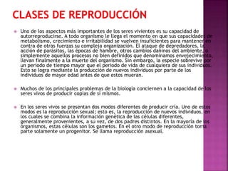 

Uno de los aspectos más importantes de los seres vivientes es su capacidad de
autorreproducirse. A todo organismo le llega el momento en que sus capacidades de
metabolismo, crecimiento e irritabilidad se vuelven insuficientes para mantener en
contra de otras fuerzas su compleja organización. El ataque de depredadores, la
acción de parásitos, las épocas de hambre, otros cambios dañinos del ambiente, o
simplemente aquellos procesos no bien definidos que denominamos envejecimiento,
llevan finalmente a la muerte del organismo. Sin embargo, la especie sobrevive por
un periodo de tiempo mayor que el periodo de vida de cualquiera de sus individuos.
Esto se logra mediante la producción de nuevos individuos por parte de los
individuos de mayor edad antes de que estos mueran.



Muchos de los principales problemas de la biología conciernen a la capacidad de los
seres vivos de producir copias de sí mismos.



En los seres vivos se presentan dos modos diferentes de producir cría. Uno de estos
modos es la reproducción sexual; esto es, la reproducción de nuevos individuos, en
los cuales se combina la información genética de las células diferentes,
generalmente provenientes, a su vez, de dos padres distintos. En la mayoría de los
organismos, estas células son los gametos. En el otro modo de reproducción toma
parte solamente un progenitor. Se llama reproducción asexual.

 