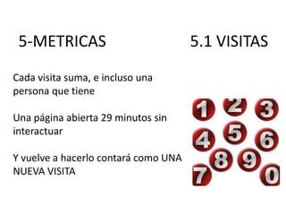 5-METRICAS
Cada visita suma, e incluso una
persona que tiene
Una página abierta 29 minutos sin
interactuar
Y vuelve a hacerlo contará como UNA
NUEVA VISITA

5.1 VISITAS

 