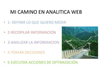 MI CAMINO EN ANALITICA WEB
• 1- DEFINIR LO QUE QUIERO MEDIR
• 2-RECOPILAR INFORMACION

• 3-ANALIZAR LA INFORMACION
• 4-TOMAR DECISIONES
• 5-EJECUTAR ACCIONES DE OPTIMIZACIÓN

 