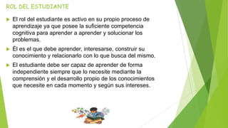 ROL DEL ESTUDIANTE
 El rol del estudiante es activo en su propio proceso de
aprendizaje ya que posee la suficiente competencia
cognitiva para aprender a aprender y solucionar los
problemas.
 Él es el que debe aprender, interesarse, construir su
conocimiento y relacionarlo con lo que busca del mismo.
 El estudiante debe ser capaz de aprender de forma
independiente siempre que lo necesite mediante la
comprensión y el desarrollo propio de los conocimientos
que necesite en cada momento y según sus intereses.
 