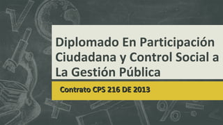 Diplomado En Participación
Ciudadana y Control Social a
La Gestión Pública
Contrato CPSContrato CPS 216 DE 2013216 DE 2013
 