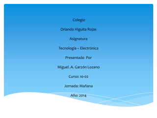 Colegio
Orlando Higuita Rojas
Asignatura
Tecnología – Electrónica
Presentado Por
Miguel .A. Garzón Lozano
Curso: 10-02
Jornada: Mañana
Año: 2014
 