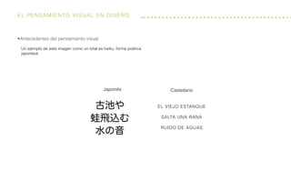 El Pensamiento visual en diseño
Castellano
El viejo estanque
salta una rana
ruido de aguas
Japonés
Un ejemplo de esta imagen como un total es haiku, forma poética
japonésa:
•Antecedentes del pensamiento visual
 