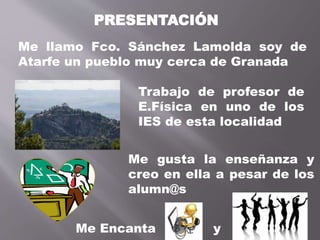 PRESENTACIÓN
Me llamo Fco. Sánchez Lamolda soy de
Atarfe un pueblo muy cerca de Granada
Trabajo de profesor de
E.Física en uno de los
IES de esta localidad
Me gusta la enseñanza y
creo en ella a pesar de los
alumn@s
Me Encanta y
 