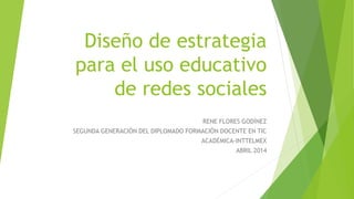 Diseño de estrategia
para el uso educativo
de redes sociales
RENE FLORES GODÍNEZ
SEGUNDA GENERACIÓN DEL DIPLOMADO FORMACIÓN DOCENTE EN TIC
ACADÉMICA-INTTELMEX
ABRIL 2014
 