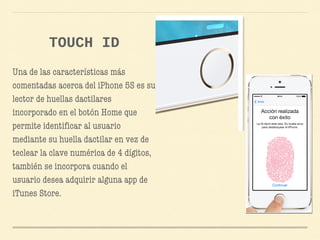 Una de las características más
comentadas acerca del iPhone 5S es su
lector de huellas dactilares
incorporado en el botón Home que
permite identificar al usuario
mediante su huella dactilar en vez de
teclear la clave numérica de 4 dígitos,
también se incorpora cuando el
usuario desea adquirir alguna app de
iTunes Store.
TOUCH ID
 