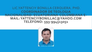 LIC.YATTENCIY BONILLA CERQUERA. PHD.
COORDINADOR DE TEOLOGIA
NACIONALIDAD: ECUATORIANA-COLOMBIANA E-
MAIL: YATTENCIYBONILLAC@YAHOO.COM
TELÉFONO: 593-994513051
 