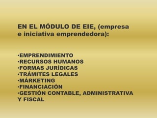 EN EL MÓDULO DE EIE, (empresa
e iniciativa emprendedora):
•EMPRENDIMIENTO
•RECURSOS HUMANOS
•FORMAS JURÍDICAS
•TRÁMITES LEGALES
•MÁRKETING
•FINANCIACIÓN
•GESTIÓN CONTABLE, ADMINISTRATIVA
Y FISCAL
 