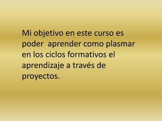 Mi objetivo en este curso es
poder aprender como plasmar
en los ciclos formativos el
aprendizaje a través de
proyectos.
 