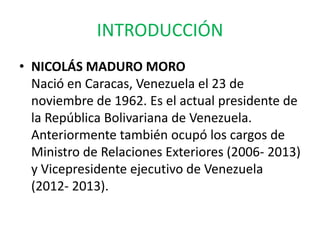 INTRODUCCIÓN
• NICOLÁS MADURO MORO
Nació en Caracas, Venezuela el 23 de
noviembre de 1962. Es el actual presidente de
la República Bolivariana de Venezuela.
Anteriormente también ocupó los cargos de
Ministro de Relaciones Exteriores (2006- 2013)
y Vicepresidente ejecutivo de Venezuela
(2012- 2013).
 