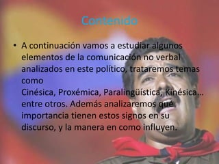 Contenido
• A continuación vamos a estudiar algunos
elementos de la comunicación no verbal
analizados en este político, trataremos temas
como
Cinésica, Proxémica, Paralingüística, Kinésica…
entre otros. Además analizaremos qué
importancia tienen estos signos en su
discurso, y la manera en como influyen.
 