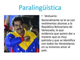 Paralingüística
• Vestuario:
Generalmente se le ve con
vestimentas alusivas a la
República Bolivariana de
Venezuela, lo que
evidencia que quiere dar a
mostrar que es muy
patriota y que se identifica
con todos los Venezolanos
en su inmenso amor al
país.
 