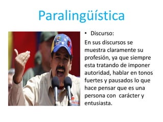Paralingüística
• Discurso:
En sus discursos se
muestra claramente su
profesión, ya que siempre
esta tratando de imponer
autoridad, hablar en tonos
fuertes y pausados lo que
hace pensar que es una
persona con carácter y
entusiasta.
 
