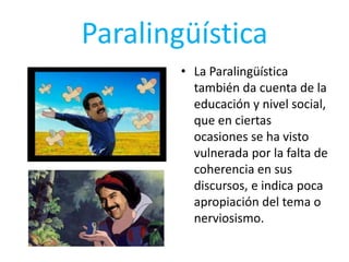Paralingüística
• La Paralingüística
también da cuenta de la
educación y nivel social,
que en ciertas
ocasiones se ha visto
vulnerada por la falta de
coherencia en sus
discursos, e indica poca
apropiación del tema o
nerviosismo.
 