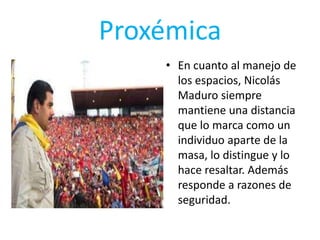 Proxémica
• En cuanto al manejo de
los espacios, Nicolás
Maduro siempre
mantiene una distancia
que lo marca como un
individuo aparte de la
masa, lo distingue y lo
hace resaltar. Además
responde a razones de
seguridad.
 