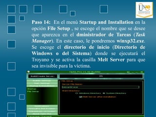 Paso 14: En el menú Startup and Installation en la
opción File Setup , se escoge el nombre que se desee
que aparezca en el dministrador de Tareas (Task
Manager). En este caso, le pondremos winxp32.exe.
Se escoge el directorio de inicio (Directorio de
Windows o del Sistema) donde se ejecutará el
Troyano y se activa la casilla Melt Server para que
sea invisible para la víctima.
 
