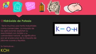 Hidróxido de Potasio
Tiene muchos usos tanto industriales
como comerciales. La mayoría de
las aplicaciones explotan su
reactividad con ácidos y su
corrosividad natural , es significativo
por ser el precursor de la mayoría de
jabones suaves y líquidos.
Su formula es :
KOH
 