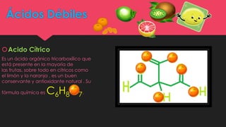 Ácidos Débiles
Acido Cítrico
Es un ácido orgánico tricarboxílico que
está presente en la mayoría de
las frutas, sobre todo en cítricos como
el limón y la naranja , es un buen
conservante y antioxidante natural . Su
fórmula química es C6H8O7.
 