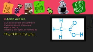Acido Acético
Es un ácido que se encuentra en
el vinagre, siendo el principal
responsable de
su sabor y olor agrios. Su fórmula es:
CH3-COOH (C2H4O2).
 