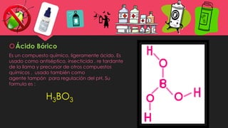 Ácido Bórico
Es un compuesto químico, ligeramente ácido. Es
usado como antiséptico, insecticida , re tardante
de la llama y precursor de otros compuestos
químicos , usado también como
agente tampón para regulación del pH. Su
formula es :
H3BO3
 