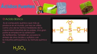 Ácidos Fuertes
Acido Bórico
Es el compuesto químico que más se
produce en el mundo, por eso se utiliza
como uno de los tantos medidores de la
capacidad industrial de los países. Una gran
parte se emplea en la obtención
de fertilizantes. También se usa para la
síntesis de otros ácidos y sulfatos y en
la industria petroquímica. Su formula química
es:
H2SO4
 