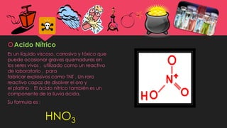 Acido Nítrico
Es un líquido viscoso, corrosivo y tóxico que
puede ocasionar graves quemaduras en
los seres vivos , utilizado como un reactivo
de laboratorio , para
fabricar explosivos como TNT . Un raro
reactivo capaz de disolver el oro y
el platino . El ácido nítrico también es un
componente de la lluvia ácida.
Su formula es :
HNO3
 