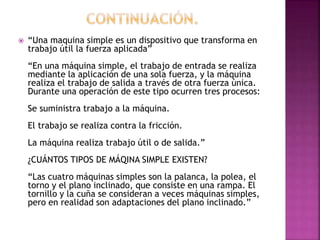  “Una maquina simple es un dispositivo que transforma en
trabajo útil la fuerza aplicada”
“En una máquina simple, el trabajo de entrada se realiza
mediante la aplicación de una sola fuerza, y la máquina
realiza el trabajo de salida a través de otra fuerza única.
Durante una operación de este tipo ocurren tres procesos:
Se suministra trabajo a la máquina.
El trabajo se realiza contra la fricción.
La máquina realiza trabajo útil o de salida.”
¿CUÁNTOS TIPOS DE MÁQINA SIMPLE EXISTEN?
“Las cuatro máquinas simples son la palanca, la polea, el
torno y el plano inclinado, que consiste en una rampa. El
tornillo y la cuña se consideran a veces máquinas simples,
pero en realidad son adaptaciones del plano inclinado.”
 