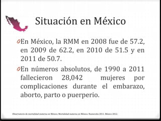 Situación en México
0En México, la RMM en 2008 fue de 57.2,
en 2009 de 62.2, en 2010 de 51.5 y en
2011 de 50.7.
0En números absolutos, de 1990 a 2011
fallecieron 28,042 mujeres por
complicaciones durante el embarazo,
aborto, parto o puerperio.
Observatorio de mortalidad materna en México. Mortalidad materna en México. Numeralia 2011. México 2012.
 